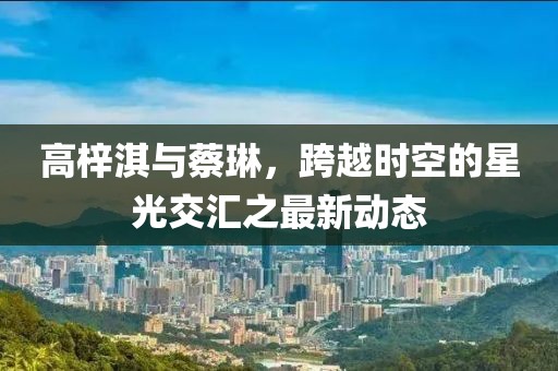 高梓淇與蔡琳，跨越時(shí)空的星光交匯之最新動(dòng)態(tài)