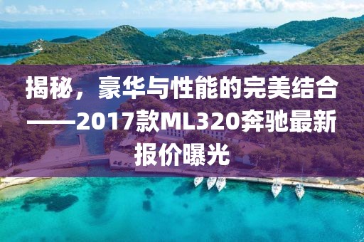 揭秘，豪華與性能的完美結(jié)合——2017款ML320奔馳最新報(bào)價(jià)曝光
