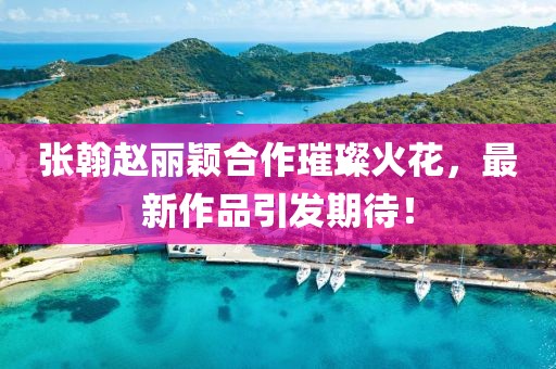 張翰趙麗穎合作璀璨火花，最新作品引發(fā)期待！