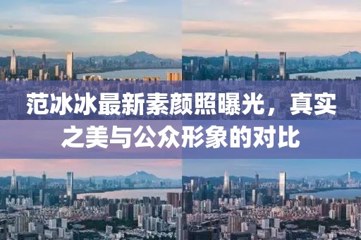 范冰冰最新素顏照曝光，真實之美與公眾形象的對比