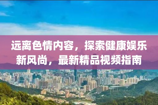遠離色情內(nèi)容，探索健康娛樂新風尚，最新精品視頻指南