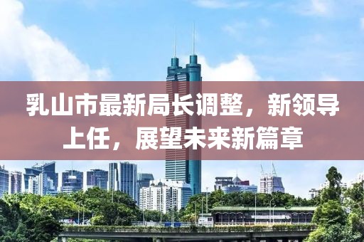 乳山市最新局長(zhǎng)調(diào)整，新領(lǐng)導(dǎo)上任，展望未來(lái)新篇章