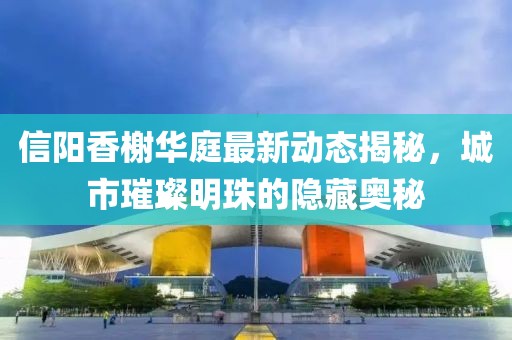 信陽香榭華庭最新動態(tài)揭秘，城市璀璨明珠的隱藏奧秘