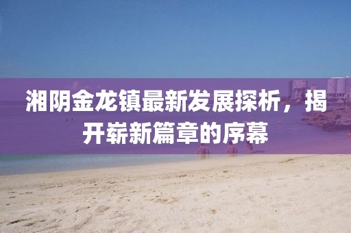湘陰金龍鎮(zhèn)最新發(fā)展探析，揭開嶄新篇章的序幕