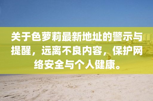 關(guān)于色蘿莉最新地址的警示與提醒，遠(yuǎn)離不良內(nèi)容，保護(hù)網(wǎng)絡(luò)安全與個(gè)人健康。