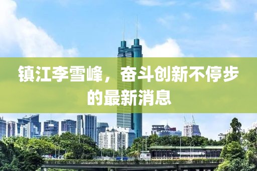 鎮(zhèn)江李雪峰，奮斗創(chuàng)新不停步的最新消息