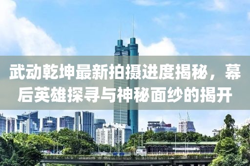 武動乾坤最新拍攝進度揭秘，幕后英雄探尋與神秘面紗的揭開