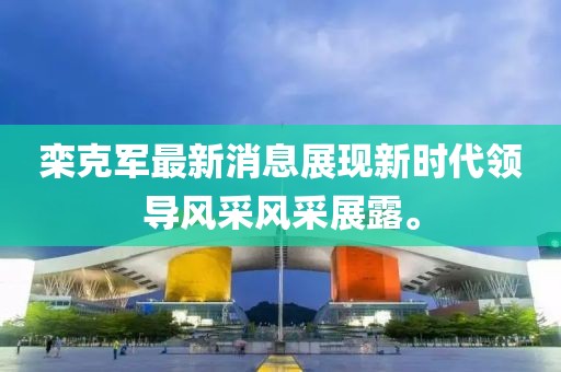 欒克軍最新消息展現(xiàn)新時代領(lǐng)導(dǎo)風(fēng)采風(fēng)采展露。