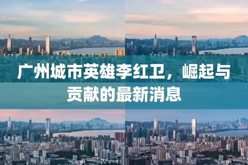 廣州城市英雄李紅衛(wèi)，崛起與貢獻的最新消息