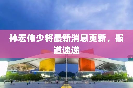 孫宏偉少將最新消息更新，報(bào)道速遞