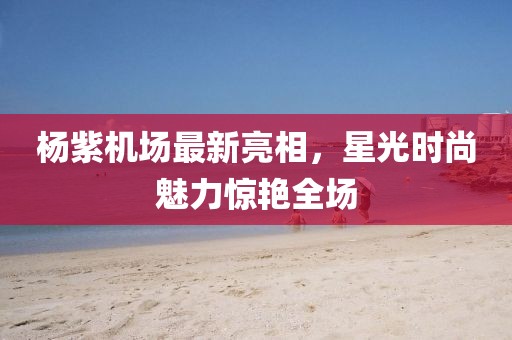 楊紫機(jī)場(chǎng)最新亮相，星光時(shí)尚魅力驚艷全場(chǎng)