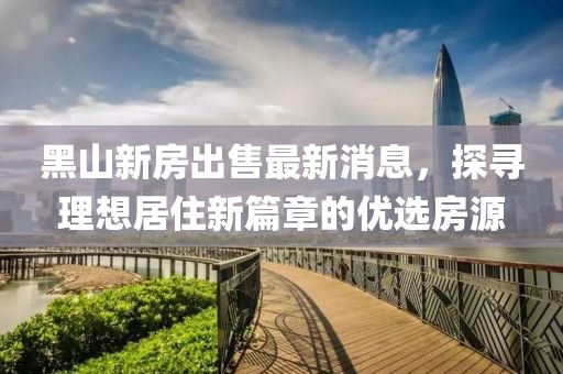 黑山新房出售最新消息，探尋理想居住新篇章的優(yōu)選房源