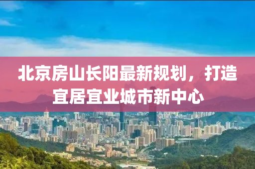 北京房山長(zhǎng)陽最新規(guī)劃，打造宜居宜業(yè)城市新中心
