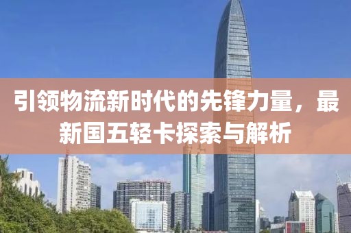 引領(lǐng)物流新時代的先鋒力量，最新國五輕卡探索與解析