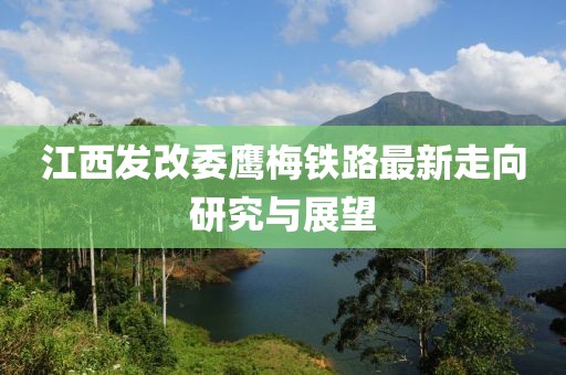 江西發(fā)改委鷹梅鐵路最新走向研究與展望