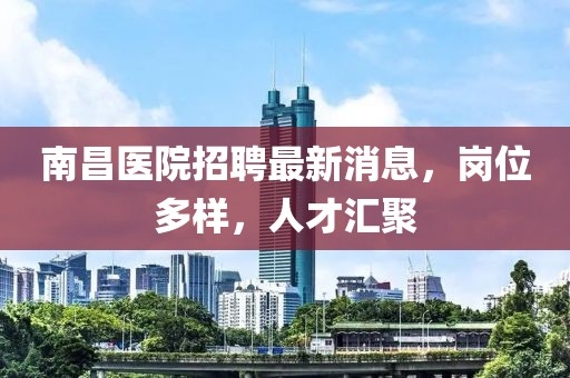南昌醫(yī)院招聘最新消息，崗位多樣，人才匯聚