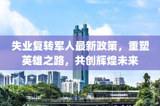 失業(yè)復(fù)轉(zhuǎn)軍人最新政策，重塑英雄之路，共創(chuàng)輝煌未來