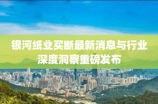 銀河紙業(yè)買斷最新消息與行業(yè)深度洞察重磅發(fā)布