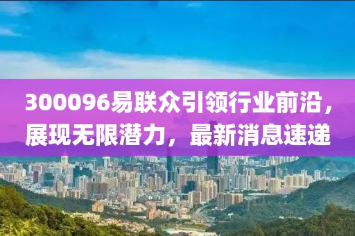 300096易聯(lián)眾引領(lǐng)行業(yè)前沿，展現(xiàn)無限潛力，最新消息速遞