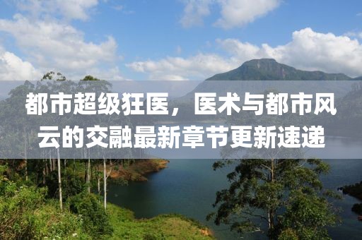 都市超級狂醫(yī)，醫(yī)術(shù)與都市風(fēng)云的交融最新章節(jié)更新速遞