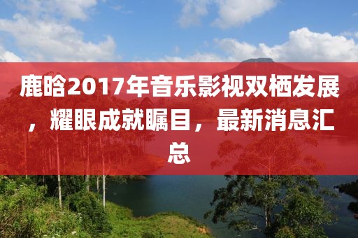 鹿晗2017年音樂影視雙棲發(fā)展，耀眼成就矚目，最新消息匯總