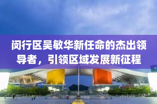 閔行區(qū)吳敏華新任命的杰出領(lǐng)導(dǎo)者，引領(lǐng)區(qū)域發(fā)展新征程