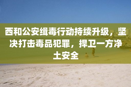 西和公安緝毒行動(dòng)持續(xù)升級(jí)，堅(jiān)決打擊毒品犯罪，捍衛(wèi)一方凈土安全