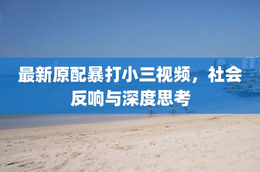 最新原配暴打小三視頻，社會反響與深度思考