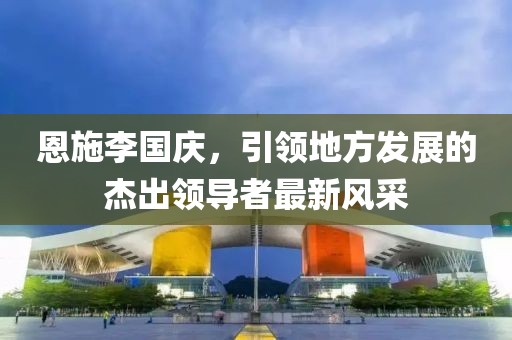 恩施李國慶，引領(lǐng)地方發(fā)展的杰出領(lǐng)導(dǎo)者最新風(fēng)采