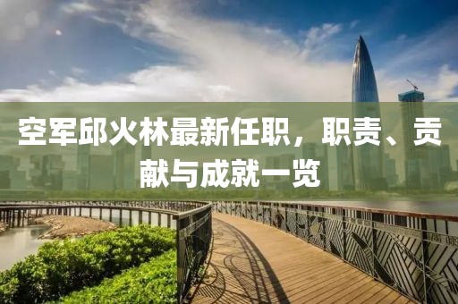 空軍邱火林最新任職，職責(zé)、貢獻(xiàn)與成就一覽