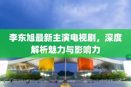 李東旭最新主演電視劇，深度解析魅力與影響力
