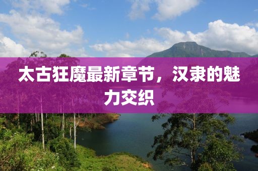 太古狂魔最新章節(jié)，漢隸的魅力交織