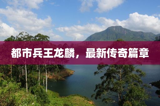 都市兵王龍麟，最新傳奇篇章