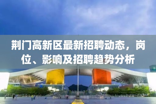 荊門高新區(qū)最新招聘動態(tài)，崗位、影響及招聘趨勢分析