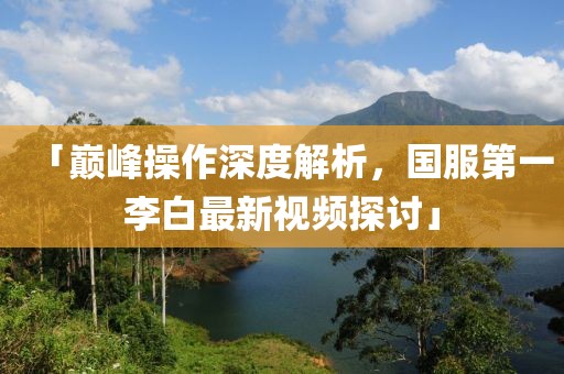 「巔峰操作深度解析，國服第一李白最新視頻探討」