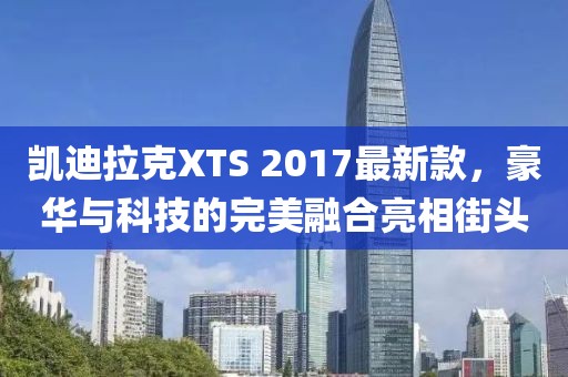 凱迪拉克XTS 2017最新款，豪華與科技的完美融合亮相街頭