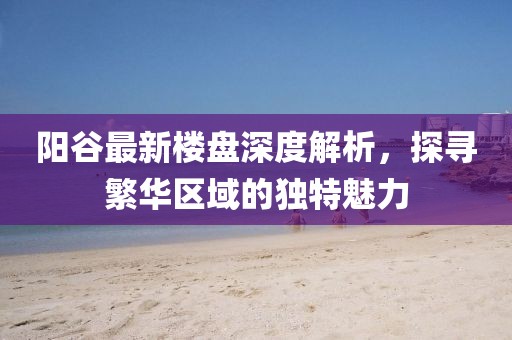 陽谷最新樓盤深度解析，探尋繁華區(qū)域的獨特魅力