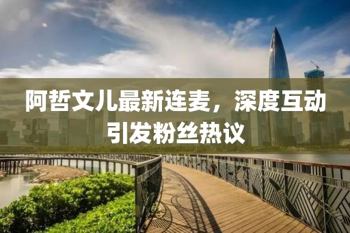 阿哲文兒最新連麥，深度互動引發(fā)粉絲熱議