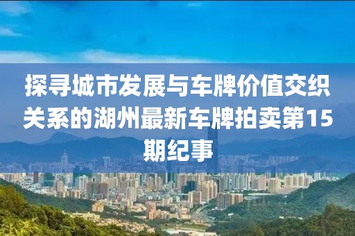 探尋城市發(fā)展與車牌價值交織關系的湖州最新車牌拍賣第15期紀事