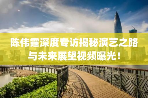 陳偉霆深度專訪揭秘演藝之路與未來展望視頻曝光！