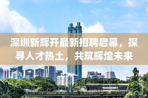 深圳新輝開最新招聘啟幕，探尋人才熱土，共筑輝煌未來
