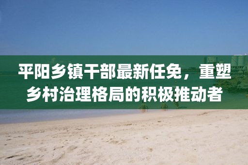 平陽鄉(xiāng)鎮(zhèn)干部最新任免，重塑鄉(xiāng)村治理格局的積極推動者