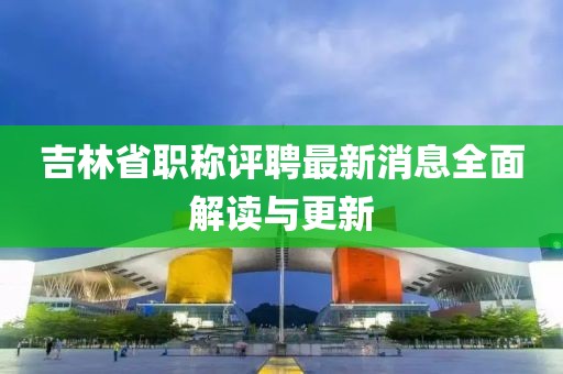 吉林省職稱評(píng)聘最新消息全面解讀與更新