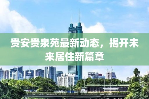 貴安貴泉苑最新動(dòng)態(tài)，揭開(kāi)未來(lái)居住新篇章
