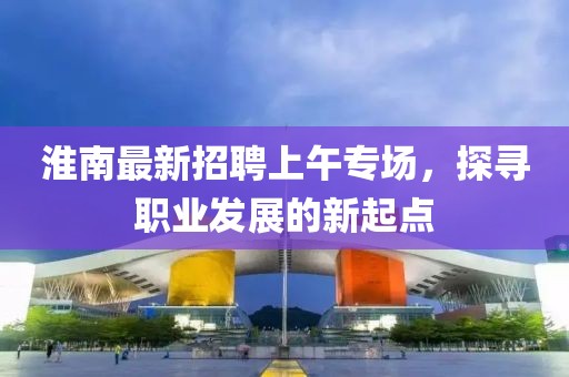 淮南最新招聘上午專場(chǎng)，探尋職業(yè)發(fā)展的新起點(diǎn)