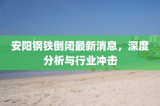 安陽(yáng)鋼鐵倒閉最新消息，深度分析與行業(yè)沖擊