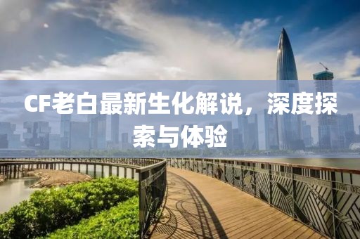 CF老白最新生化解說，深度探索與體驗(yàn)