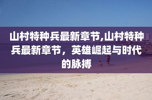 山村特種兵最新章節(jié),山村特種兵最新章節(jié)，英雄崛起與時代的脈搏