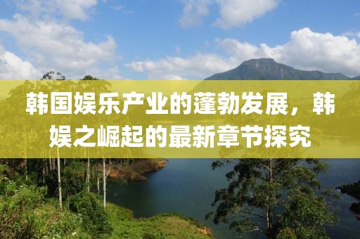 韓國娛樂產(chǎn)業(yè)的蓬勃發(fā)展，韓娛之崛起的最新章節(jié)探究