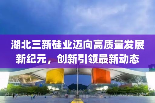 湖北三新硅業(yè)邁向高質量發(fā)展新紀元，創(chuàng)新引領最新動態(tài)